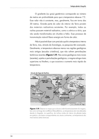 Geologia aplicada à Geografia
24
O gradiente (ou grau) geotérmico corresponde ao número
de metros em profundidade para que a temperatura eleve-se 1ºC.
Esse valor não é constante, mas, geralmente, fica em torno dos
30 metros. Grande parte do calor do interior da Terra provém
dos materiais radioativos existentes. Por exemplo, todas as
rochas possuem material radioativo, como o urânio e o tório, que
vão sendo transformados em chumbo e hélio. Esse processo de
transmutação natural libera energia em forma de calor.
Não é possível dizer com precisão qual é a temperatura interna
da Terra, mas, através da Sismologia, as pesquisas têm avançado.
Geralmente, a temperatura eleva-se menos nas regiões geológicas
mais antigas (escudos cristalinos), que não sofrem perturbações
tectônicas recentes (Figura 1.9). Nas zonas geológicas mais novas
(recentes), sujeitas a perturbações geológicas, o magma atinge níveis
superiores na litosfera, o que ocasiona o aumento mais rápido da
temperatura.
Figura 1.9: Observe no mapa que os locais onde há extravasamento do magma,
tais como ao longo da cordilheira Mesoatlântica, as temperaturas são mais elevadas
devido à chegada, na superfície, de rochas vindas do interior do planeta (setas
em preto) e, nas áreas correspondentes aos atuais continentes, as temperaturas são
mais baixas (setas brancas).
 
