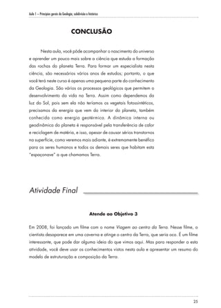 Aula 1 – Princípios gerais da Geologia, subdivisão e histórico
25
CONCLUSÃO
Nesta aula, você pôde acompanhar o nascimento do universo
e aprender um pouco mais sobre a ciência que estuda a formação
das rochas do planeta Terra. Para formar um especialista nesta
ciência, são necessários vários anos de estudos; portanto, o que
você terá neste curso é apenas uma pequena parte do conhecimento
da Geologia. São vários os processos geológicos que permitem o
desenvolvimento da vida na Terra. Assim como dependemos da
luz do Sol, pois sem ela não teríamos os vegetais fotossintéticos,
precisamos da energia que vem do interior do planeta, também
conhecida como energia geotérmica. A dinâmica interna ou
geodinâmica do planeta é responsável pela transferência de calor
e reciclagem de matéria, e isso, apesar de causar sérios transtornos
na superfície, como veremos mais adiante, é extremamente benéfico
para os seres humanos e todos os demais seres que habitam esta
“espaçonave” a que chamamos Terra.
Atividade Final
Atende ao Objetivo 3
Em 2008, foi lançado um filme com o nome Viagem ao centro da Terra. Nesse filme, o
cientista desaparece em uma caverna e atinge o centro da Terra, que seria oco. É um filme
interessante, que pode dar alguma ideia do que vimos aqui. Mas para responder a esta
atividade, você deve usar os conhecimentos vistos nesta aula e apresentar um resumo do
modelo de estruturação e composição da Terra.
 