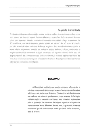 Geologia aplicada à Geografia
26
RESUMO
A Geologia é a ciência que estuda a origem, a formação, a
estrutura e a composição da crosta terrestre, bem como as alterações
sofridas por ela no decorrer do tempo. Este estudo é feito basicamente
nas rochas e nos minerais que formam a crosta terrestre. A Geologia
também engloba o estudo dos fósseis, e as primeiras explicações
para a presença de estruturas de origem orgânica incorporadas
na rocha eram muito diferentes das de hoje. Alguns dos primeiros
afirmavam que os animais eram seres que Deus havia eliminado,
após a criação.
Resposta Comentada
O planeta divide-se em três camadas: crosta, manto e núcleo. A crosta corresponde à parte
mais externa e é formada a partir da consolidação do material em fusão no manto. A crosta
possui uma espessura variada. Nas áreas continentais mais estáveis, chega a apresentar de
30 a 60 km e, nas áreas oceânicas, possui apenas em média 5 km. O manto é formado
por uma mistura de metal e silicatos de ferro e magnésio. Está dividido em manto superior e
manto inferior. O primeiro, formado por rochas no estado de fusão, é fluido, constituindo o
magma basáltico que alimenta as erupções vulcânicas, e o segundo é sólido, vai de 650 km
de profundidade até o limite externo do núcleo. Finalmente, o núcleo é a parte mais interna da
Terra. Sua composição somente pode ser estabelecida através da comparação de experimentos
laboratoriais com dados sismológicos.
 