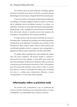 Aula 1 – Princípios gerais da Geologia, subdivisão e histórico
27
Foi somente a partir do século XVIII que a Geologia ganhou
mais força e precisão como ciência. No Brasil, os primeiros estudos
de Geologia ocorreram após a chegada da família real portuguesa.
Como é uma ciência muito ampla, existem diversas subdivisões
na Geologia. Os estudos englobam desde as rochas e os minerais
até as interações entre as atividades humanas e as rochas, e os
sedimentos. No Brasil, os cursos estão estruturados entre graduação e
pós-graduação. Hoje, o geólogo é um profissional muito valorizado.
Esta valorização deve-se à grande procura das empresas de
mineração e, principalmente, das empresas petroleiras.
A origem da Terra está associada à formação do universo e
do sistema solar. Os planetas que compõem esse sistema apresentam
características muito diferentes. Os planetas mais similares à Terra
são Mercúrio, Vênus e Marte. Júpiter, Saturno, Urano e Netuno são
considerados planetas jovianos ou gasosos, pois correspondem a
gigantescas esferas de gás comprimido e de baixa densidade.
Os estudos sobre a geologia dos outros planetas do sistema
solar são muito complexos. Até mesmo estudar e conhecer a
estrutura física do nosso planeta, é muito difícil, pois ainda não
possuímos tecnologia suficiente para esclarecer todos os processos
e mecanismos que movimentam e estruturam a Terra. Hoje sabemos
que a Terra possui três camadas: crosta, manto e núcleo. A crosta é
mais externa, o manto é o fornecedor de matéria para a formação
da crosta, e o núcleo possui temperaturas altíssimas e massa
correspondente a 1/3 da massa total do planeta.
Informação sobre a próxima aula
Na próxima aula, começaremos a ver os constituintes da
crosta: os minerais. Estudaremos sua composição química, o arranjo
cristalográfico, as propriedades físicas, ópticas e químicas.
 