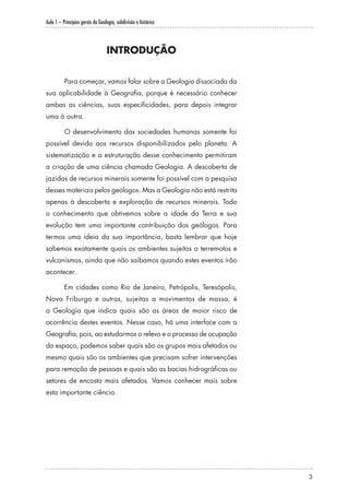 Aula 1 – Princípios gerais da Geologia, subdivisão e histórico
3
INTRODUÇÃO
Para começar, vamos falar sobre a Geologia dissociada da
sua aplicabilidade à Geografia, porque é necessário conhecer
ambas as ciências, suas especificidades, para depois integrar
uma à outra.
O desenvolvimento das sociedades humanas somente foi
possível devido aos recursos disponibilizados pelo planeta. A
sistematização e a estruturação desse conhecimento permitiram
a criação de uma ciência chamada Geologia. A descoberta de
jazidas de recursos minerais somente foi possível com a pesquisa
desses materiais pelos geólogos. Mas a Geologia não está restrita
apenas à descoberta e exploração de recursos minerais. Todo
o conhecimento que obtivemos sobre a idade da Terra e sua
evolução tem uma importante contribuição dos geólogos. Para
termos uma ideia da sua importância, basta lembrar que hoje
sabemos exatamente quais os ambientes sujeitos a terremotos e
vulcanismos, ainda que não saibamos quando estes eventos irão
acontecer.
Em cidades como Rio de Janeiro, Petrópolis, Teresópolis,
Nova Friburgo e outras, sujeitas a movimentos de massa, é
a Geologia que indica quais são as áreas de maior risco de
ocorrência destes eventos. Nesse caso, há uma interface com a
Geografia, pois, ao estudarmos o relevo e o processo de ocupação
do espaço, podemos saber quais são os grupos mais afetados ou
mesmo quais são os ambientes que precisam sofrer intervenções
para remoção de pessoas e quais são as bacias hidrográficas ou
setores de encosta mais afetados. Vamos conhecer mais sobre
esta importante ciência.
 