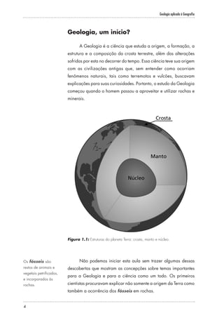 Geologia aplicada à Geografia
4
Geologia, um início?
A Geologia é a ciência que estuda a origem, a formação, a
estrutura e a composição da crosta terrestre, além das alterações
sofridas por esta no decorrer do tempo. Essa ciência teve sua origem
com as civilizações antigas que, sem entender como ocorriam
fenômenos naturais, tais como terremotos e vulcões, buscavam
explicações para suas curiosidades. Portanto, o estudo da Geologia
começou quando o homem passou a aproveitar e utilizar rochas e
minerais.
Figura 1.1: Estruturas do planeta Terra: crosta, manto e núcleo.
Não podemos iniciar esta aula sem trazer algumas dessas
descobertas que mostram as concepções sobre temas importantes
para a Geologia e para a ciência como um todo. Os primeiros
cientistas procuravam explicar não somente a origem da Terra como
também a ocorrência dos fósseis em rochas.
Os fósseis são
restos de animais e
vegetais petrificados,
e incorporados às
rochas.
 