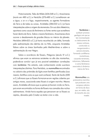 Aula 1 – Princípios gerais da Geologia, subdivisão e histórico
5
Historicamente, Tales de Mileto (636-548 a.C.), Anaxímenes
(morto em 480 a.C.) e Heráclito (576-480 a.C.) acreditavam ser
a água, o ar e o fogo, respectivamente, os agentes formadores
da Terra e de todas as coisas. Aristóteles (384-322 a.C.) já fazia
interpretações sobre a origem dos terremotos. Em sua obra Meteórica,
apontava como causa do fenômeno os fortes ventos que acreditava
haver dentro da Terra. Sobre o mesmo fenômeno, Anaxímenes dizia
ocorrer o desabamento de grandes blocos no interior do planeta.
Heródoto (484-425 a.C.) já havia reconhecido um delta, formado
pela sedimentação dos detritos do rio Nilo, enquanto Aristóteles
falava sobre as áreas banhadas pelo Mediterrâneo e sobre a
sedimentação do mar Negro.
Sobre a ocorrência de fósseis, Pitágoras (século IV a.C.)
afirmou que eram as estruturas existentes no alto das montanhas,
podendo-se concluir que já era possível estabelecer correlações
com tectônica. No entanto, este conhecimento ainda suscitava
interpretações distintas. Para Heródoto, os nunmulites encontrados
no calcário das pirâmides do Egito eram lentilhas petrificadas (isso
mesmo, lentilhas como as que você conhece). Xanto de Sardis (500
a.C.) afirmava que os fósseis formaram-se em regiões cobertas por
antigos mares, associando estes fósseis à origem marinha. Mesmo
assim, Aristóteles afirmava que os peixes já haviam vivido na Terra,
pois eram encontrados na forma de fósseis nas camadas das rochas
sedimentares. Ainda havia aqueles que pensavam ser os fósseis os
rejeitos, deixados pelo Criador ao tentar criar a vida.
Tectônica é
qualquer processo
geológico em que se
tem movimentação
ou deslocamento de
massas rochosas,
construindo ou
reorganizando a
estrutura terrestre,
formando cordilheiras
montanhosas,
causando terremotos,
vulcanismo, falhamento
e outros fenômenos
associados à dinâmica
interna da Terra.
Nunmulites são
protozoários marinhos
que produzem uma
carapaça calcária
em forma de disco
que, em média, são
do tamanho de uma
moeda.
 