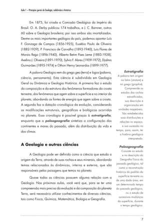Aula 1 – Princípios gerais da Geologia, subdivisão e histórico
7
Em 1875, foi criada a Comissão Geológica do Império do
Brasil. O. A. Derby publicou 174 trabalhos, e J. C. Barnner, outros
60 sobre a Geologia brasileira; por isso ambos são imortalizados.
Dentre os mais importantes geólogos do país, podemos apontar Luís
F. Gonzaga de Campos (1856-1925), Eusébio Paulo de Oliveira
(1882-1939), P. Francisco de Carvalho (1893-1940), Luis Flores de
Morais Rego (1896-1940), Alberto Betim Paes Leme (1883-1938),
Avelino J. Oliveira (1891-1970), Sylvio F. Abreu (1909-1972), Djalma
Guimarães (1895-1974) e Othon Henry Leonardos (1899-1977).
A palavra Geologia vem do grego geo (terra) e logos (palavra,
ciência, pensamento). Esta ciência é subdividida em Geologia
Geral ou Dinâmica e Geologia Histórica. A primeira faz o estudo
da composição e da estrutura dos fenômenos formadores da crosta
terrestre, dos fenômenos que agem sobre a superfície e no interior do
planeta, abordando as fontes de energia que agem sobre a crosta.
A segunda faz a datação cronológica da evolução, considerando
as modificações estruturais, geográficas e biológicas ocorridas
no planeta. Essa cronologia é possível graças à estratigrafia,
enquanto que a paleogeografia sintetiza a configuração dos
continentes e mares do passado, além da distribuição da vida e
dos climas.
A Geologia e outras ciências
A Geologia pode ser definida como a ciência que estuda a
origem da Terra, através de suas rochas e seus minerais, abordando
temas relacionados às dinâmicas, interna e externa, que são
responsáveis pelas paisagens que temos no planeta.
Quase todas as ciências possuem alguma relação com a
Geologia. Nas próximas aulas, você verá que, para se ter uma
compreensão mais precisa da evolução e da composição do planeta
Terra, será necessário utilizar conhecimentos de diversas ciências,
tais como Física, Química, Matemática, Biologia e Geografia.
Estratigrafia
A palavra tem origem
no latim (stratum) e
no grego (graphia).
Compreende os
estudos das rochas
estratificadas,
sua descrição e
organização em
unidades mapeáveis.
São estabelecidas
suas distribuições e
relações no espaço,
e sua sucessão no
tempo, para, assim, ter
a história geológica
interpretada.
Paleogeografia
Consiste no estudo
e na descrição da
Geografia Física do
passado geológico, tal
como a reconstrução
histórica do padrão da
superfície terrestre ou
de uma dada área, em
um determinado tempo
do passado geológico,
ou o estudo de
sucessivas mudanças
da superfície, durante
o tempo geológico.
 
