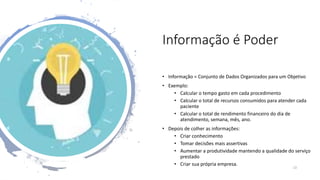 Informação é Poder
• Informação = Conjunto de Dados Organizados para um Objetivo
• Exemplo:
• Calcular o tempo gasto em cada procedimento
• Calcular o total de recursos consumidos para atender cada
paciente
• Calcular o total de rendimento financeiro do dia de
atendimento, semana, mês, ano.
• Depois de colher as informações:
• Criar conhecimento
• Tomar decisões mais assertivas
• Aumentar a produtividade mantendo a qualidade do serviço
prestado
• Criar sua própria empresa.
13
 