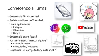 Conhecendo a Turma
• Gostam de filmes, séries?
• Assistem vídeos no Youtube?
• Usam aplicativos?
• Instagram
• Whats App
• Google
• Gostam de tiram fotos?
• Possuem equipamentos digitais?
• Celular / Câmera
• Computador / Notebook
• Já usaram um computador / notebook?
17
 