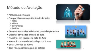 Método de Avaliação
• Participação em Aula
• Compartilhamento de Conteúdo de Valor:
• Fotos
• Vídeos
• Comentários
• Noticias
• Executar atividades individuais passadas para casa
• Executar atividades em sala de aula
• Trabalhos em Equipes na Sala de Aula
• Interação com os demais colegas da turma
• Gerar Unidade da Turma
• Bom relacionamento com os colegas 18
 