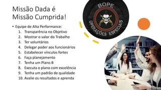 Missão Dada é
Missão Cumprida!
• Equipe de Alta Performance:
1. Transparência no Objetivo
2. Mostrar o valor do Trabalho
3. Ter voluntários
4. Delegar poder aos funcionários
5. Estabelecer vínculos fortes
6. Faça planejamento
7. Tenha um Plano B
8. Executa o plano com excelência
9. Tenha um padrão de qualidade
10. Avalie os resultados e aprenda
19
 