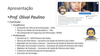 Apresentação
•Prof. Olival Paulino
• Currículo:
• Acadêmico:
• Graduado em Ciência da Computação – UFAL
• Técnico em Redes de Computadores – IFAL
• Pós Graduando em Segurança da Informação –SENAC
• Profissional:
• Gerente de T.I - UPA Palmeira dos Índios
• Técnico de Informática – Secretaria de Saúde de Palmeira dos Índios
• Regulador de Consultas e Exames – Secretaria de Saúde de Palmeira dos Índios
• Marcador de Consultas e Exames – Secretaria de Saúde de Palmeira dos Índios
• Digitador de Produção – Secretaria de Saúde de Palmeira dos Índios
• Freelancer de Manutenção de Computadores
• Consultor de Tecnologia 2
 