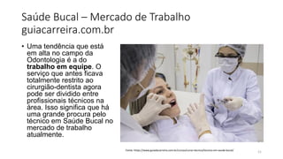 Saúde Bucal – Mercado de Trabalho
guiacarreira.com.br
• Uma tendência que está
em alta no campo da
Odontologia é a do
trabalho em equipe. O
serviço que antes ficava
totalmente restrito ao
cirurgião-dentista agora
pode ser dividido entre
profissionais técnicos na
área. Isso significa que há
uma grande procura pelo
técnico em Saúde Bucal no
mercado de trabalho
atualmente.
21
Fonte: https://www.guiadacarreira.com.br/cursos/curso-tecnico/tecnico-em-saude-bucal/
 