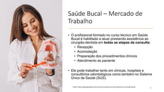 Saúde Bucal – Mercado de
Trabalho
• O profissional formado no curso técnico em Saúde
Bucal é habilitado a atuar prestando assistência ao
cirurgião-dentista em todas as etapas da consulta:
• Recepção
• Acomodação
• Preparação dos procedimentos clínicos
• Atendimento ao paciente
• Ele pode trabalhar tanto em clínicas, hospitais e
consultórios odontológicos como também no Sistema
Único de Saúde (SUS).
22
Fonte: https://www.guiadacarreira.com.br/cursos/curso-tecnico/tecnico-em-saude-bucal/
 