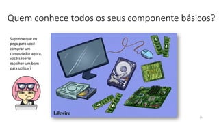 Quem conhece todos os seus componente básicos?
25
Suponha que eu
peça para você
comprar um
computador agora,
você saberia
escolher um bom
para utilizar?
 