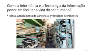 Como a Informática e a Tecnologia da Informação
poderiam facilitar a vida do ser humano?
• Fichas, Agendamento de Consultas e Prontuários de Pacientes
29
Fonte: https://www.riachaonet.com.br/portal/hospital-regional-de-picos-vai-adotar-prontuarios-eletronicos/
 