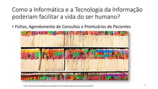 Como a Informática e a Tecnologia da Informação
poderiam facilitar a vida do ser humano?
• Fichas, Agendamento de Consultas e Prontuários de Pacientes
30
Fonte: https://www.brasilstorage.com.br/blog/prontuarios-medicos-onde-e-por-quanto-tempo-guardar/
 