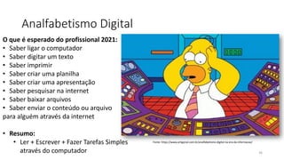 Analfabetismo Digital
36
Fonte: https://www.artigonal.com.br/analfabetismo-digital-na-era-da-informacao/
O que é esperado do profissional 2021:
• Saber ligar o computador
• Saber digitar um texto
• Saber imprimir
• Saber criar uma planilha
• Saber criar uma apresentação
• Saber pesquisar na internet
• Saber baixar arquivos
• Saber enviar o conteúdo ou arquivo
para alguém através da internet
• Resumo:
• Ler + Escrever + Fazer Tarefas Simples
através do computador
 