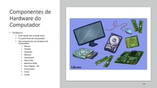 Componentes de
Hardware do
Computador
• Hardware é:
• Tudo aquilo que se pode tocar.
• É a parte física do computador.
• São componentes de hardware do
computador
• Mouse
• Teclado
• Gabinete
• Monitor
• Impressora
• Placa-mãe
• Memória RAM
• Disco Rígido - HD
• Processador
• Fonte
• Cooler
38
 