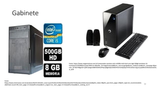 Gabinete
39
Fonte:
https://www.americanas.com.br/produto/46255146?pfm_carac=quem%20viu%20este%20produto%2C%20acabou%20comprando&pfm_index=3&pfm_pos=item_page.rr3&pfm_type=vit_recommendatio
n&DCSext.recom=RR_item_page.rr3-ViewedPurchased&nm_origem=rec_item_page.rr3-ViewedPurchased&nm_ranking_rec=4
Fonte: https://www.magazineluiza.com.br/computador-positivo-stilo-c4500b-intel-dual-core-4gb-500gb-windows-10-
home/p/221435800/in/cptd/?&force=3&seller_id=magazineluiza&&utm_source=google&utm_medium=pla&utm_campaign=&par
tner_id=58374&gclid=Cj0KCQiAgomBBhDXARIsAFNyUqNgkIxfpl24XW5PDvmoHdj3GpnVY0rUZhALm2g1SuupDBfxv5VlEeAaAi2GEAL
w_wcB
 