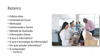 Roteiro
• Público Alvo
• Conteúdo do Curso
• Motivação
• Conhecendo a Turma
• Método de Avaliação
• Informações Extras
• O que é informática?
• O que é tecnologia da informação?
• Por que estudar informática?
• O computador
• Hardware
4
 