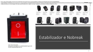 Estabilizador e Nobreak
56
Fonte: https://encrypted-
tbn0.gstatic.com/images?q=tbn:ANd9GcQbt8h6FmgreUJ1zB-
AYi3m8F-t8Zqw0t8vBQ&usqp=CAU
Fonte: https://www.google.com/search?q=estabilizador+de+energia+para+computador&tbm=isch&ved=2ahUKEwj63JuTht7uAhVuJrkGHW99BlMQ2-
cCegQIABAA&oq=estabilizador+de+energia+para+computador&gs_lcp=CgNpbWcQDDoECCMQJzoECAAQQzoFCAAQsQM6CAgAELEDEIMBOgIIADoHCAAQsQMQQzoECAAQGDoECAAQHjoGCAAQCBAeUOjUJ1idhyhg75YoaABwAHgAgAG
zAYgBwx6SAQQwLjI1mAEAoAEBqgELZ3dzLXdpei1pbWfAAQE&sclient=img&ei=CScjYLq0F-7M5OUP7_qZmAU&bih=625&biw=1366&safe=active
 