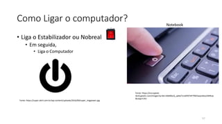 Como Ligar o computador?
• Liga o Estabilizador ou Nobreak
• Em seguida,
• Liga o Computador
57
Fonte: https://encrypted-
tbn0.gstatic.com/images?q=tbn:ANd9GcQ_qd4aT1ro0F87HP7f0K5wzjn6tozZ4lIRvw
&usqp=CAU
Fonte: https://super.abril.com.br/wp-content/uploads/2016/09/super_imgpower.jpg
Notebook
 