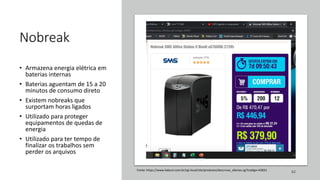 Nobreak
• Armazena energia elétrica em
baterias internas
• Baterias aguentam de 15 a 20
minutos de consumo direto
• Existem nobreaks que
surportam horas ligados
• Utilizado para proteger
equipamentos de quedas de
energia
• Utilizado para ter tempo de
finalizar os trabalhos sem
perder os arquivos
62
Fonte: https://www.kabum.com.br/cgi-local/site/produtos/descricao_ofertas.cgi?codigo=43831
 