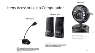 Itens Acessórios do Computador
64
Fonte: https://www.extra-
imagens.com.br/Control/ArquivoExibir.asp
x?IdArquivo=1452355449
Fonte: https://encrypted-
tbn0.gstatic.com/images?q=tbn:ANd9GcSg4lmfyrgX
Zinyeg1O0YMdJlmGXwgQdGrffk1Md1MjHyHUlCtyN
DIsPjRJ-q979o8Ynx7658QW&usqp=CAc
Fonte:
https://lh3.googleusercontent.com/proxy/n7jKOPjrjAM
rtMQ5mvEN2xy9F6jdoccGQo0BLrbzqvSE5wSAXq38lRDo
2CPPMniIZVxnNxSCjuBZn6Q3i0rEVVHXSZv_1XE-
tafkzgqZFw
Web Cam
Caixa de Som
Microfone
 
