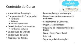 Conteúdo do Curso
• Informática e Tecnologia
• Componentes do Computador
• Hardware
• Software
• Sistema Operacional
• Descrição dos Componentes
• Hardware e Software
• Dispositivos de Entrada
• Dispositivos de Saída
• Regulador de Tensão
• Fonte de Energia Ininterrupta
• Dispositivos de Armazenamento
Removível
• Cabeamentos e Conexões
• Organização de Dados
• Programa de Processamento de
Dados
• Word, Excel, Power Point
• Internet
• Segurança da Informação
7
 