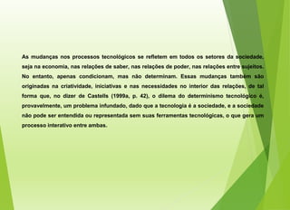 As mudanças nos processos tecnológicos se refletem em todos os setores da sociedade,
seja na economia, nas relações de saber, nas relações de poder, nas relações entre sujeitos.
No entanto, apenas condicionam, mas não determinam. Essas mudanças também são
originadas na criatividade, iniciativas e nas necessidades no interior das relações, de tal
forma que, no dizer de Castells (1999a, p. 42), o dilema do determinismo tecnológico é,
provavelmente, um problema infundado, dado que a tecnologia é a sociedade, e a sociedade
não pode ser entendida ou representada sem suas ferramentas tecnológicas, o que gera um
processo interativo entre ambas.
 