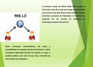 A primeira versão da World Wide Web surgiu no
início dos anos 90 e está bem longe da atratividade
que provoca nos dias atuais. Esse modelo trazia os
primeiros conceitos de Hipertexto e tratava-se da
proposta de um serviço de obtenção de
informações através da internet.
Como principais características, ela trazia a
possibilidade de navegar através de browsers e obter
conteúdos hipermídia através da internet, ou seja, o
usuário poderia, sem sair de sua casa, consultar as
informações que desejava.
 