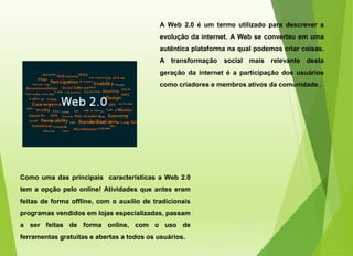 A Web 2.0 é um termo utilizado para descrever a
evolução da internet. A Web se converteu em uma
autêntica plataforma na qual podemos criar coisas.
A transformação social mais relevante desta
geração da internet é a participação dos usuários
como criadores e membros ativos da comunidade .
Como uma das principais características a Web 2.0
tem a opção pelo online! Atividades que antes eram
feitas de forma offline, com o auxílio de tradicionais
programas vendidos em lojas especializadas, passam
a ser feitas de forma online, com o uso de
ferramentas gratuitas e abertas a todos os usuários.
 