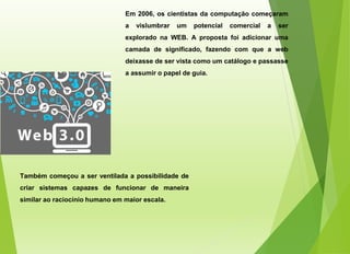 Em 2006, os cientistas da computação começaram
a vislumbrar um potencial comercial a ser
explorado na WEB. A proposta foi adicionar uma
camada de significado, fazendo com que a web
deixasse de ser vista como um catálogo e passasse
a assumir o papel de guia.
Também começou a ser ventilada a possibilidade de
criar sistemas capazes de funcionar de maneira
similar ao raciocínio humano em maior escala.
 