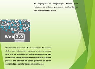 As linguagens de programação ficaram mais
robustas, os sistemas passaram a realizar tarefas
que não realizavam antes.
Os sistemas passaram a ter a capacidade de analisar
dados sem intervenção humana, o que promoveu
uma enorme agilidade em muitos processos. A Web
deixa então de ser baseada em documentos virtuais e
passa a ser baseada em dados passíveis de serem
combinados e transformados em informação.
 