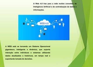 A Web 4.0 traz para a rede muitos conceitos de
Inteligência Artificial e de centralização de dados e
informações.
A WEB está se tornando um Sistema Operacional
gigantesco, Inteligente e dinâmico, que suporta
interação entre indivíduos e sistemas utilizando
dados atualizados e históricos, em tempo real e
suportando tomada de decisões.
 