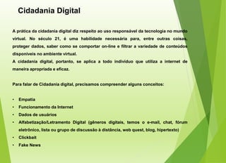 Cidadania Digital
A prática da cidadania digital diz respeito ao uso responsável da tecnologia no mundo
virtual. No século 21, é uma habilidade necessária para, entre outras coisas,
proteger dados, saber como se comportar on-line e filtrar a variedade de conteúdos
disponíveis no ambiente virtual.
A cidadania digital, portanto, se aplica a todo indivíduo que utiliza a internet de
maneira apropriada e eficaz.
Para falar de Cidadania digital, precisamos compreender alguns conceitos:
• Empatia
• Funcionamento da Internet
• Dados de usuários
• Alfabetização/Letramento Digital (gêneros digitais, temos o e-mail, chat, fórum
eletrônico, lista ou grupo de discussão à distância, web quest, blog, hipertexto)
• Clickbait
• Fake News
 