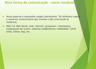 Nova forma de comunicação – novos vocábulos
 Novas palavras e expressões surgem diariamente. Tal fenômeno sugere
o momento revolucionário que vivemos e dão concretude às
mudanças.
 Web 2.0, Web Social, rede, internet, groupware, ciberespaço,
computação em nuvem, sistemas colaborativos, mobilidade, C2CW,
tuitar, baixar, bug, etc.
 
