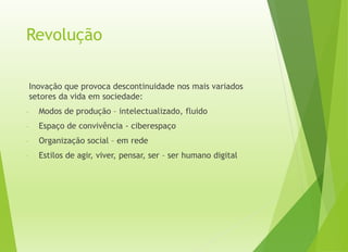 Revolução
Inovação que provoca descontinuidade nos mais variados
setores da vida em sociedade:
- Modos de produção – intelectualizado, fluido
- Espaço de convivência - ciberespaço
- Organização social – em rede
- Estilos de agir, viver, pensar, ser – ser humano digital
 