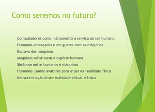 Como seremos no futuro?
- Computadores como instrumento a serviço do ser humano
- Humanos ameaçados e em guerra com as máquinas
- Escravo das máquinas
- Maquinas substituem a espécie humana
- Simbiose entre humanos e máquinas
- Humanos usando avatares para atuar na realidade física
- Indiscriminação entre realidade virtual e física
 
