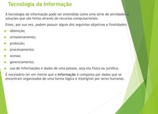 Tecnologia da Informação
A tecnologia da informação pode ser entendida como uma série de atividades e
soluções que são feitas através de recursos computacionais.
Estes, por sua vez, podem possuir algum dos seguintes objetivos e finalidades:
 obtenção;
 armazenamento;
 proteção;
 processamento;
 acesso;
 gerenciamento;
 uso de informações e dados de uma pessoa, seja ela física ou jurídica.
É necessário ter em mente que a Informação é composta por dados que se
encontram organizados de uma forma lógica e inteligível por seres humanos.
 