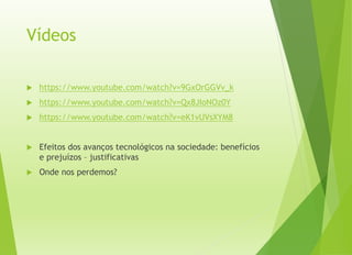 Vídeos
 https://www.youtube.com/watch?v=9GxOrGGVv_k
 https://www.youtube.com/watch?v=Qx8JIoNOz0Y
 https://www.youtube.com/watch?v=eK1vUVsXYM8
 Efeitos dos avanços tecnológicos na sociedade: benefícios
e prejuízos – justificativas
 Onde nos perdemos?
 