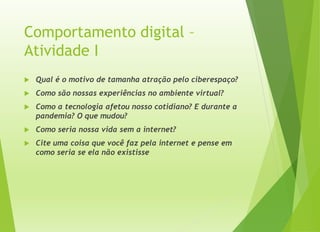 Comportamento digital –
Atividade I
 Qual é o motivo de tamanha atração pelo ciberespaço?
 Como são nossas experiências no ambiente virtual?
 Como a tecnologia afetou nosso cotidiano? E durante a
pandemia? O que mudou?
 Como seria nossa vida sem a internet?
 Cite uma coisa que você faz pela internet e pense em
como seria se ela não existisse
 