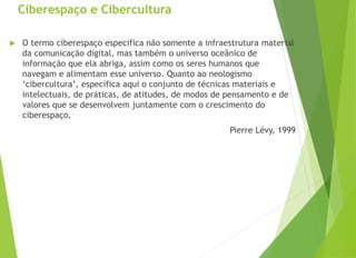 Ciberespaço e Cibercultura
 O termo ciberespaço especifica não somente a infraestrutura material
da comunicação digital, mas também o universo oceânico de
informação que ela abriga, assim como os seres humanos que
navegam e alimentam esse universo. Quanto ao neologismo
‘cibercultura’, especifica aqui o conjunto de técnicas materiais e
intelectuais, de práticas, de atitudes, de modos de pensamento e de
valores que se desenvolvem juntamente com o crescimento do
ciberespaço.
Pierre Lévy, 1999
 