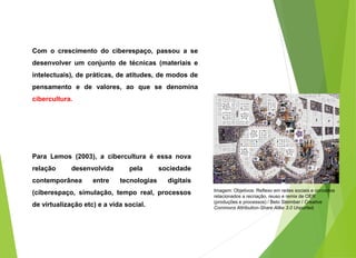Com o crescimento do ciberespaço, passou a se
desenvolver um conjunto de técnicas (materiais e
intelectuais), de práticas, de atitudes, de modos de
pensamento e de valores, ao que se denomina
cibercultura.
Para Lemos (2003), a cibercultura é essa nova
relação desenvolvida pela sociedade
contemporânea entre tecnologias digitais
(ciberespaço, simulação, tempo real, processos
de virtualização etc) e a vida social.
Imagem: Objetivos: Reflexo em redes sociais e conceitos
relacionados a recriação, reuso e remix de OER
(produções e processos) / Beto Steimber / Creative
Commons Attribution-Share Alike 3.0 Unported.
 