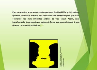 Para caracterizar a sociedade contemporânea, Bonilla (2005a, p. 20) salienta
que esse contexto é marcado pela velocidade das transformações que estão
ocorrendo nos mais diferentes âmbitos da vida social. Assim, cada
transformação é provocada por outras, de forma que a complexidade é uma
de suas características básicas [3].
Imagem:
pictograpma
de
pessoas
conversando
/
Orion
8
/
Public
Domain.
 