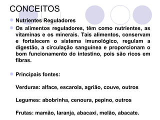 CONCEITOS
 Nutrientes Reguladores
 Os alimentos reguladores, têm como nutrientes, as
vitaminas e os minerais. Tais alimentos, conservam
e fortalecem o sistema imunológico, regulam a
digestão, a circulação sanguínea e proporcionam o
bom funcionamento do intestino, pois são ricos em
fibras.
 Principais fontes:
Verduras: alface, escarola, agrião, couve, outros
Legumes: abobrinha, cenoura, pepino, outros
Frutas: mamão, laranja, abacaxi, melão, abacate.
 