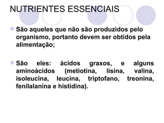 NUTRIENTES ESSENCIAIS
 São aqueles que não são produzidos pelo
organismo, portanto devem ser obtidos pela
alimentação;
 São eles: ácidos graxos, e alguns
aminoácidos (metiotina, lisina, valina,
isoleucina, leucina, triptofano, treonina,
fenilalanina e histidina).
 