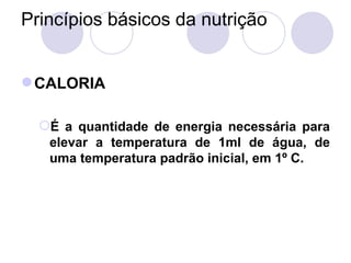 Princípios básicos da nutrição
CALORIA
É a quantidade de energia necessária para
elevar a temperatura de 1ml de água, de
uma temperatura padrão inicial, em 1º C.
 