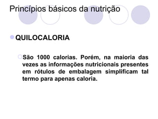 Princípios básicos da nutrição
QUILOCALORIA
São 1000 calorias. Porém, na maioria das
vezes as informações nutricionais presentes
em rótulos de embalagem simplificam tal
termo para apenas caloria.
 