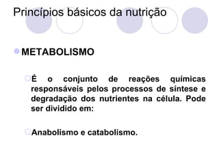 Princípios básicos da nutrição
METABOLISMO
É o conjunto de reações químicas
responsáveis pelos processos de síntese e
degradação dos nutrientes na célula. Pode
ser dividido em:
Anabolismo e catabolismo.
 