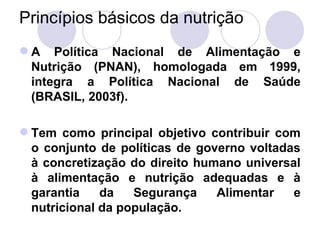 Princípios básicos da nutrição
 A Política Nacional de Alimentação e
Nutrição (PNAN), homologada em 1999,
integra a Política Nacional de Saúde
(BRASIL, 2003f).
 Tem como principal objetivo contribuir com
o conjunto de políticas de governo voltadas
à concretização do direito humano universal
à alimentação e nutrição adequadas e à
garantia da Segurança Alimentar e
nutricional da população.
 