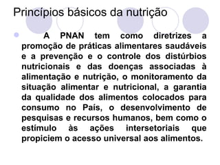 Princípios básicos da nutrição
 A PNAN tem como diretrizes a
promoção de práticas alimentares saudáveis
e a prevenção e o controle dos distúrbios
nutricionais e das doenças associadas à
alimentação e nutrição, o monitoramento da
situação alimentar e nutricional, a garantia
da qualidade dos alimentos colocados para
consumo no País, o desenvolvimento de
pesquisas e recursos humanos, bem como o
estímulo às ações intersetoriais que
propiciem o acesso universal aos alimentos.
 